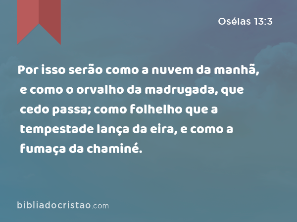 Por isso serão como a nuvem da manhã, e como o orvalho da madrugada, que cedo passa; como folhelho que a tempestade lança da eira, e como a fumaça da chaminé. - Oséias 13:3