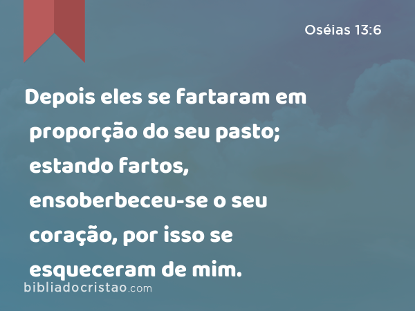 Depois eles se fartaram em proporção do seu pasto; estando fartos, ensoberbeceu-se o seu coração, por isso se esqueceram de mim. - Oséias 13:6