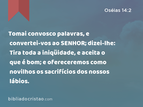 Tomai convosco palavras, e convertei-vos ao SENHOR; dizei-lhe: Tira toda a iniqüidade, e aceita o que é bom; e ofereceremos como novilhos os sacrifícios dos nossos lábios. - Oséias 14:2