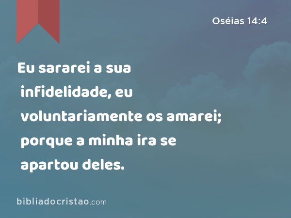 Eu sararei a sua infidelidade, eu voluntariamente os amarei; porque a minha ira se apartou deles. - Oséias 14:4