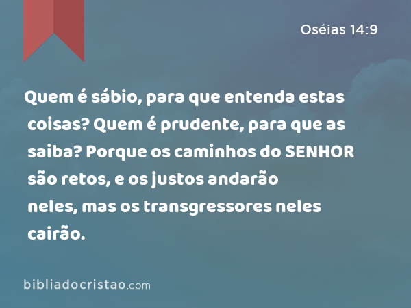 Quem é sábio, para que entenda estas coisas? Quem é prudente, para que as saiba? Porque os caminhos do SENHOR são retos, e os justos andarão neles, mas os transgressores neles cairão. - Oséias 14:9