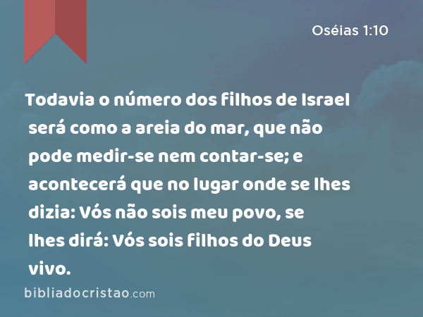 Todavia o número dos filhos de Israel será como a areia do mar, que não pode medir-se nem contar-se; e acontecerá que no lugar onde se lhes dizia: Vós não sois meu povo, se lhes dirá: Vós sois filhos do Deus vivo. - Oséias 1:10