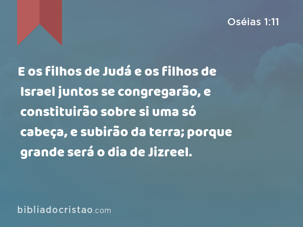 E os filhos de Judá e os filhos de Israel juntos se congregarão, e constituirão sobre si uma só cabeça, e subirão da terra; porque grande será o dia de Jizreel. - Oséias 1:11