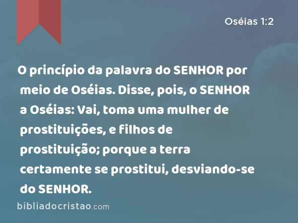 O princípio da palavra do SENHOR por meio de Oséias. Disse, pois, o SENHOR a Oséias: Vai, toma uma mulher de prostituições, e filhos de prostituição; porque a terra certamente se prostitui, desviando-se do SENHOR. - Oséias 1:2