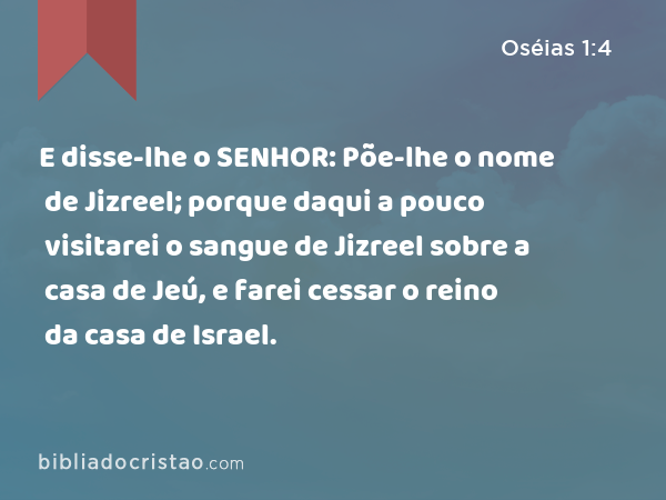 E disse-lhe o SENHOR: Põe-lhe o nome de Jizreel; porque daqui a pouco visitarei o sangue de Jizreel sobre a casa de Jeú, e farei cessar o reino da casa de Israel. - Oséias 1:4