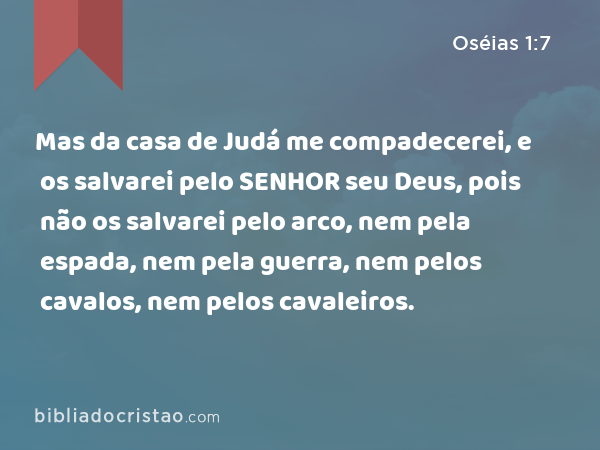 Mas da casa de Judá me compadecerei, e os salvarei pelo SENHOR seu Deus, pois não os salvarei pelo arco, nem pela espada, nem pela guerra, nem pelos cavalos, nem pelos cavaleiros. - Oséias 1:7