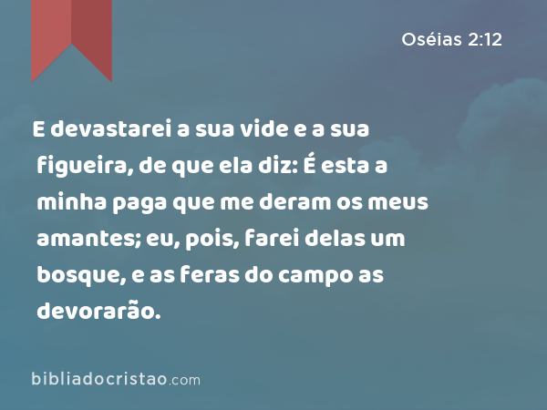 E devastarei a sua vide e a sua figueira, de que ela diz: É esta a minha paga que me deram os meus amantes; eu, pois, farei delas um bosque, e as feras do campo as devorarão. - Oséias 2:12