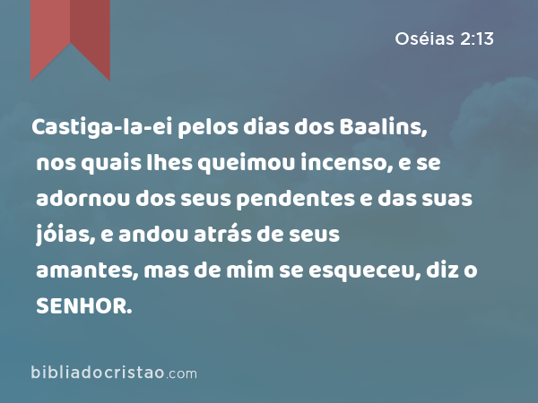 Castiga-la-ei pelos dias dos Baalins, nos quais lhes queimou incenso, e se adornou dos seus pendentes e das suas jóias, e andou atrás de seus amantes, mas de mim se esqueceu, diz o SENHOR. - Oséias 2:13