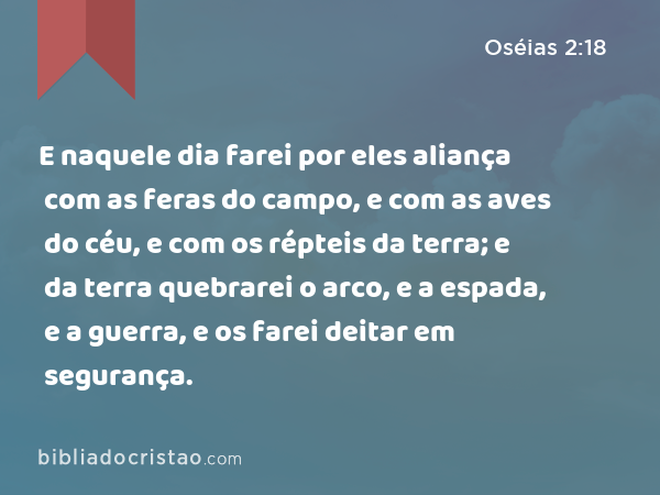 E naquele dia farei por eles aliança com as feras do campo, e com as aves do céu, e com os répteis da terra; e da terra quebrarei o arco, e a espada, e a guerra, e os farei deitar em segurança. - Oséias 2:18