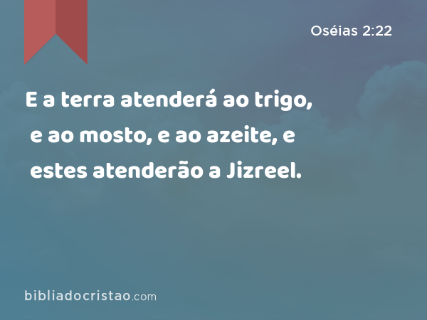 E a terra atenderá ao trigo, e ao mosto, e ao azeite, e estes atenderão a Jizreel. - Oséias 2:22