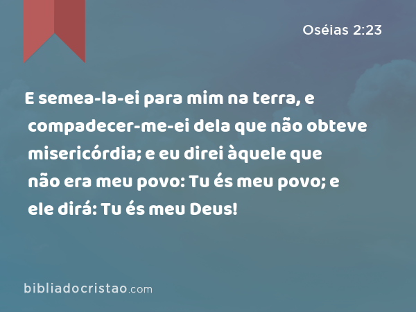 E semea-la-ei para mim na terra, e compadecer-me-ei dela que não obteve misericórdia; e eu direi àquele que não era meu povo: Tu és meu povo; e ele dirá: Tu és meu Deus! - Oséias 2:23