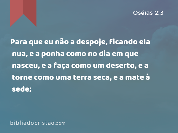 Para que eu não a despoje, ficando ela nua, e a ponha como no dia em que nasceu, e a faça como um deserto, e a torne como uma terra seca, e a mate à sede; - Oséias 2:3