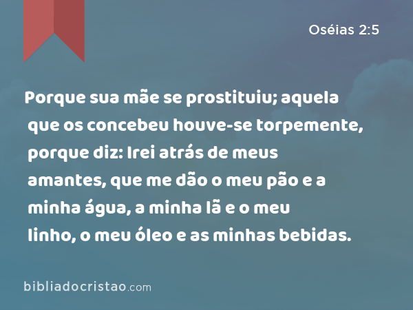 Porque sua mãe se prostituiu; aquela que os concebeu houve-se torpemente, porque diz: Irei atrás de meus amantes, que me dão o meu pão e a minha água, a minha lã e o meu linho, o meu óleo e as minhas bebidas. - Oséias 2:5