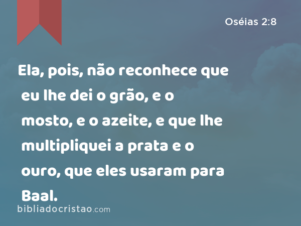 Ela, pois, não reconhece que eu lhe dei o grão, e o mosto, e o azeite, e que lhe multipliquei a prata e o ouro, que eles usaram para Baal. - Oséias 2:8