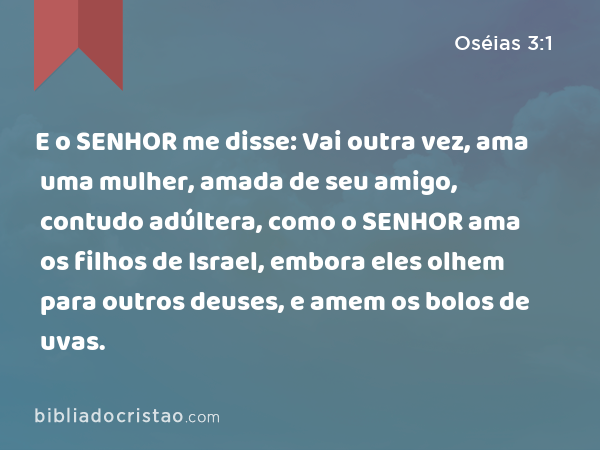 E o SENHOR me disse: Vai outra vez, ama uma mulher, amada de seu amigo, contudo adúltera, como o SENHOR ama os filhos de Israel, embora eles olhem para outros deuses, e amem os bolos de uvas. - Oséias 3:1