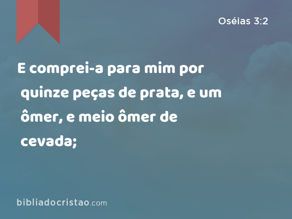 E comprei-a para mim por quinze peças de prata, e um ômer, e meio ômer de cevada; - Oséias 3:2