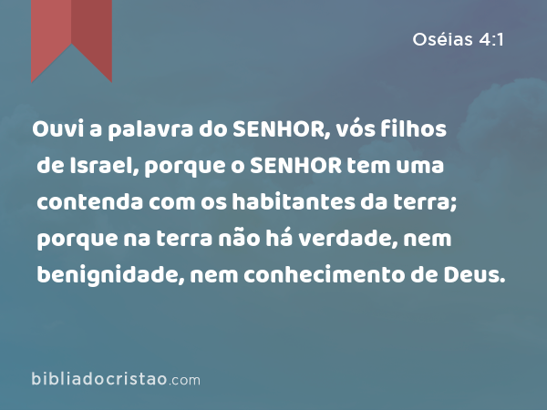 Ouvi a palavra do SENHOR, vós filhos de Israel, porque o SENHOR tem uma contenda com os habitantes da terra; porque na terra não há verdade, nem benignidade, nem conhecimento de Deus. - Oséias 4:1