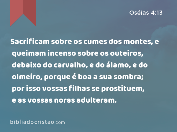 Sacrificam sobre os cumes dos montes, e queimam incenso sobre os outeiros, debaixo do carvalho, e do álamo, e do olmeiro, porque é boa a sua sombra; por isso vossas filhas se prostituem, e as vossas noras adulteram. - Oséias 4:13