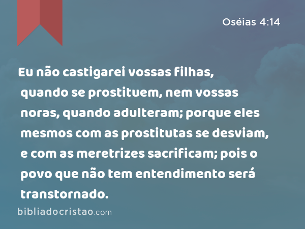 Eu não castigarei vossas filhas, quando se prostituem, nem vossas noras, quando adulteram; porque eles mesmos com as prostitutas se desviam, e com as meretrizes sacrificam; pois o povo que não tem entendimento será transtornado. - Oséias 4:14