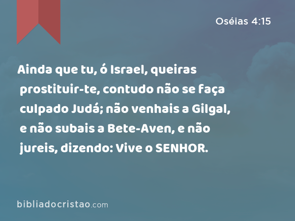 Ainda que tu, ó Israel, queiras prostituir-te, contudo não se faça culpado Judá; não venhais a Gilgal, e não subais a Bete-Aven, e não jureis, dizendo: Vive o SENHOR. - Oséias 4:15