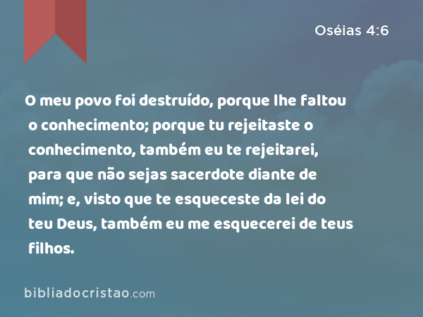 O meu povo foi destruído, porque lhe faltou o conhecimento; porque tu rejeitaste o conhecimento, também eu te rejeitarei, para que não sejas sacerdote diante de mim; e, visto que te esqueceste da lei do teu Deus, também eu me esquecerei de teus filhos. - Oséias 4:6