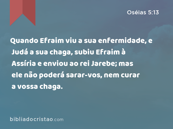 Quando Efraim viu a sua enfermidade, e Judá a sua chaga, subiu Efraim à Assíria e enviou ao rei Jarebe; mas ele não poderá sarar-vos, nem curar a vossa chaga. - Oséias 5:13