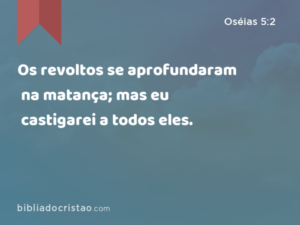 Os revoltos se aprofundaram na matança; mas eu castigarei a todos eles. - Oséias 5:2