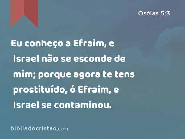 Eu conheço a Efraim, e Israel não se esconde de mim; porque agora te tens prostituído, ó Efraim, e Israel se contaminou. - Oséias 5:3