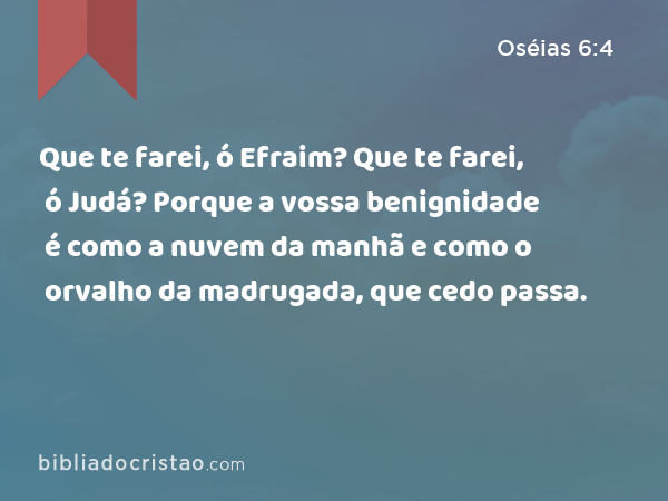 Que te farei, ó Efraim? Que te farei, ó Judá? Porque a vossa benignidade é como a nuvem da manhã e como o orvalho da madrugada, que cedo passa. - Oséias 6:4