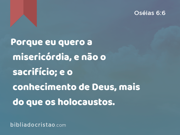 Porque eu quero a misericórdia, e não o sacrifício; e o conhecimento de Deus, mais do que os holocaustos. - Oséias 6:6