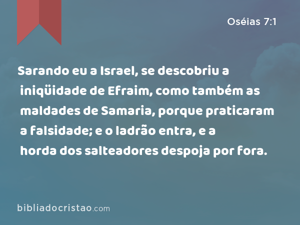 Sarando eu a Israel, se descobriu a iniqüidade de Efraim, como também as maldades de Samaria, porque praticaram a falsidade; e o ladrão entra, e a horda dos salteadores despoja por fora. - Oséias 7:1