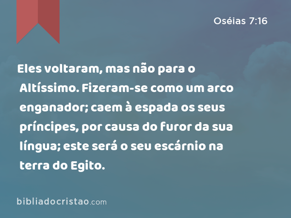 Eles voltaram, mas não para o Altíssimo. Fizeram-se como um arco enganador; caem à espada os seus príncipes, por causa do furor da sua língua; este será o seu escárnio na terra do Egito. - Oséias 7:16