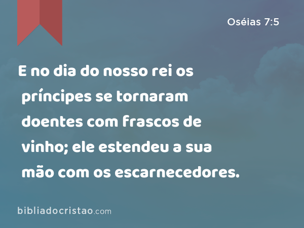 E no dia do nosso rei os príncipes se tornaram doentes com frascos de vinho; ele estendeu a sua mão com os escarnecedores. - Oséias 7:5