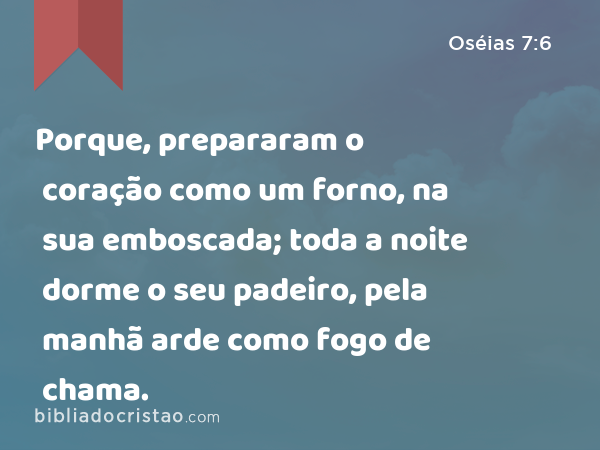 Porque, prepararam o coração como um forno, na sua emboscada; toda a noite dorme o seu padeiro, pela manhã arde como fogo de chama. - Oséias 7:6