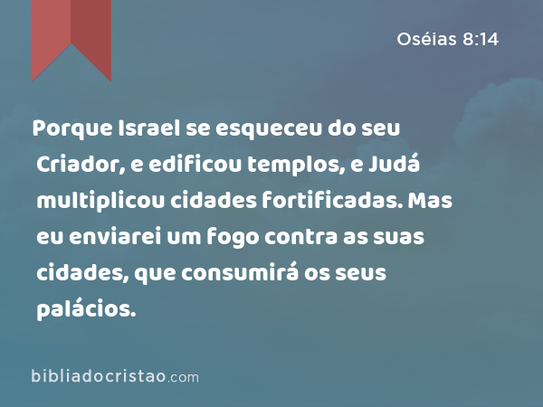 Porque Israel se esqueceu do seu Criador, e edificou templos, e Judá multiplicou cidades fortificadas. Mas eu enviarei um fogo contra as suas cidades, que consumirá os seus palácios. - Oséias 8:14