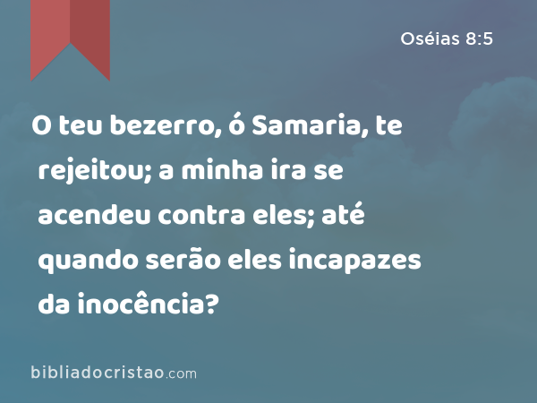 O teu bezerro, ó Samaria, te rejeitou; a minha ira se acendeu contra eles; até quando serão eles incapazes da inocência? - Oséias 8:5