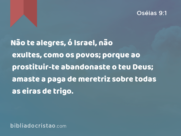 Não te alegres, ó Israel, não exultes, como os povos; porque ao prostituir-te abandonaste o teu Deus; amaste a paga de meretriz sobre todas as eiras de trigo. - Oséias 9:1