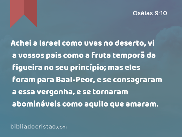 Achei a Israel como uvas no deserto, vi a vossos pais como a fruta temporã da figueira no seu princípio; mas eles foram para Baal-Peor, e se consagraram a essa vergonha, e se tornaram abomináveis como aquilo que amaram. - Oséias 9:10