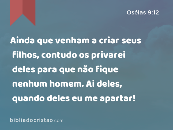 Ainda que venham a criar seus filhos, contudo os privarei deles para que não fique nenhum homem. Ai deles, quando deles eu me apartar! - Oséias 9:12