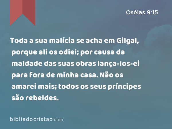 Toda a sua malícia se acha em Gilgal, porque ali os odiei; por causa da maldade das suas obras lança-los-ei para fora de minha casa. Não os amarei mais; todos os seus príncipes são rebeldes. - Oséias 9:15