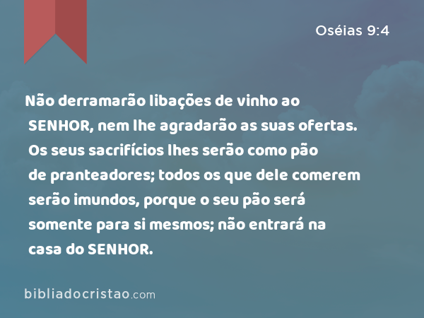 Não derramarão libações de vinho ao SENHOR, nem lhe agradarão as suas ofertas. Os seus sacrifícios lhes serão como pão de pranteadores; todos os que dele comerem serão imundos, porque o seu pão será somente para si mesmos; não entrará na casa do SENHOR. - Oséias 9:4