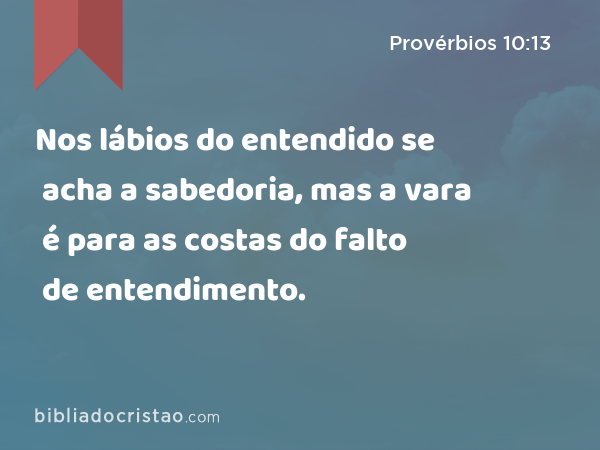 Nos lábios do entendido se acha a sabedoria, mas a vara é para as costas do falto de entendimento. - Provérbios 10:13