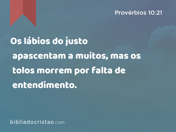 Os lábios do justo apascentam a muitos, mas os tolos morrem por falta de entendimento. - Provérbios 10:21