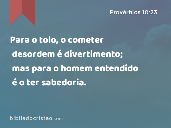 Para o tolo, o cometer desordem é divertimento; mas para o homem entendido é o ter sabedoria. - Provérbios 10:23