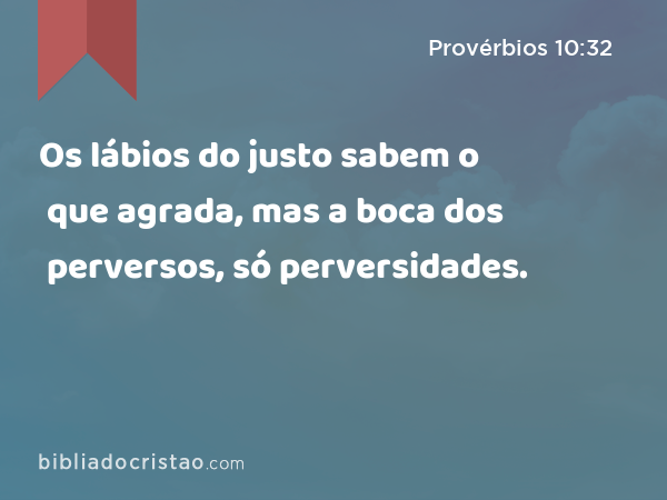 Os lábios do justo sabem o que agrada, mas a boca dos perversos, só perversidades. - Provérbios 10:32