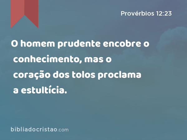 O homem prudente encobre o conhecimento, mas o coração dos tolos proclama a estultícia. - Provérbios 12:23