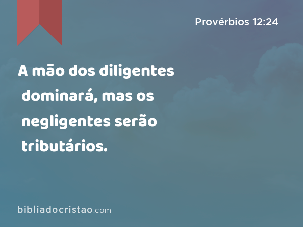 A mão dos diligentes dominará, mas os negligentes serão tributários. - Provérbios 12:24