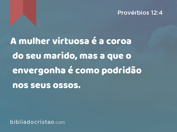 A mulher virtuosa é a coroa do seu marido, mas a que o envergonha é como podridão nos seus ossos. - Provérbios 12:4