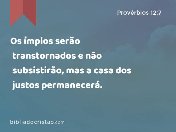 Os ímpios serão transtornados e não subsistirão, mas a casa dos justos permanecerá. - Provérbios 12:7