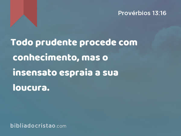 Todo prudente procede com conhecimento, mas o insensato espraia a sua loucura. - Provérbios 13:16